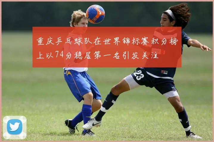 重庆乒乓球队在世界锦标赛积分榜上以74分稳居第一名引发关注