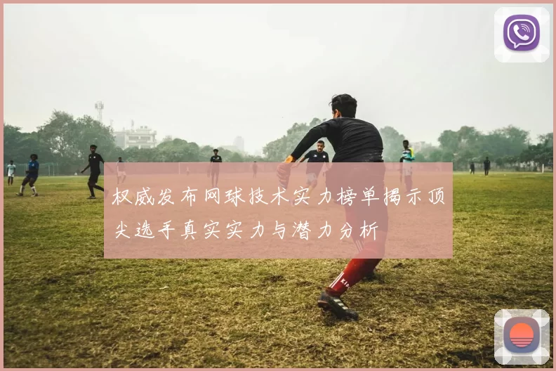 权威发布网球技术实力榜单揭示顶尖选手真实实力与潜力分析