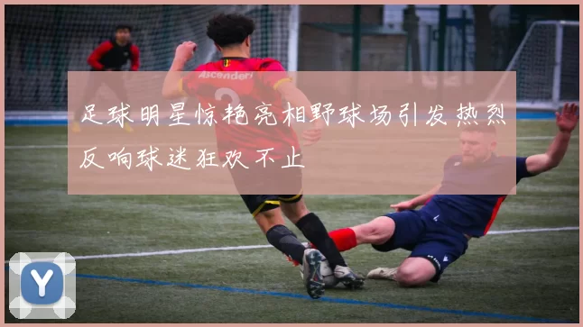 足球明星惊艳亮相野球场引发热烈反响球迷狂欢不止