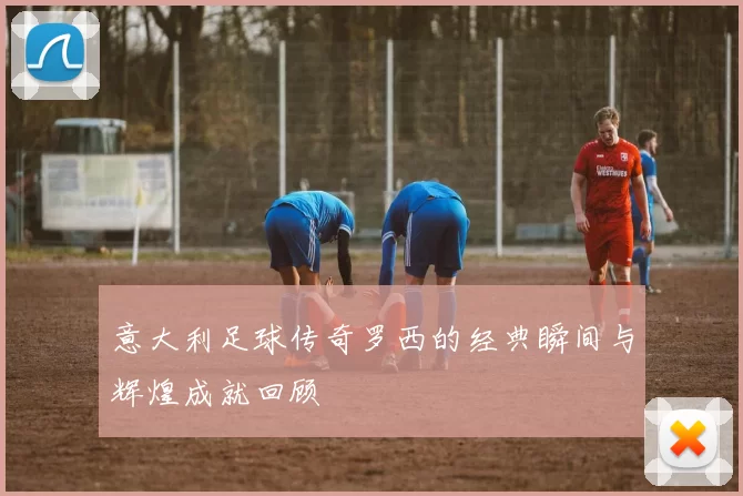 意大利足球传奇罗西的经典瞬间与辉煌成就回顾