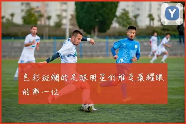 色彩斑斓的足球明星们谁是最耀眼的那一位