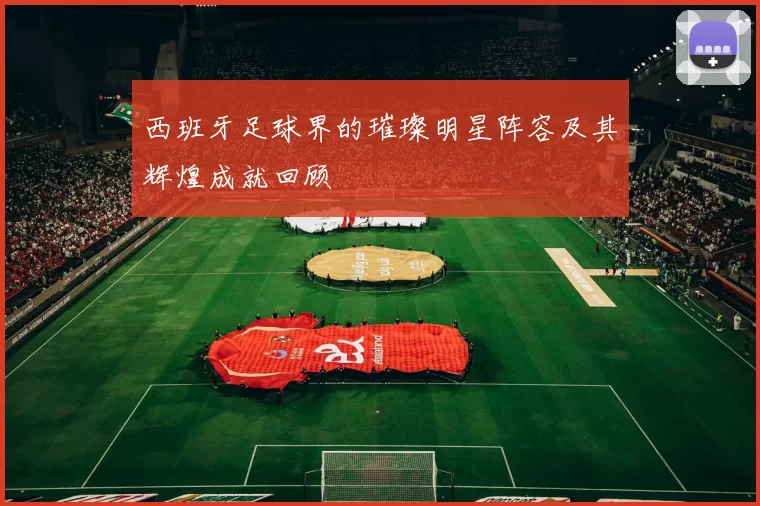 西班牙足球界的璀璨明星阵容及其辉煌成就回顾