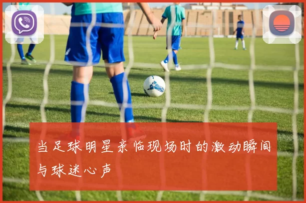 当足球明星亲临现场时的激动瞬间与球迷心声