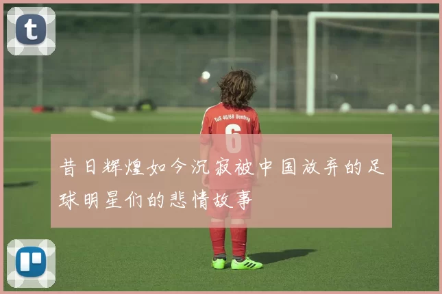 昔日辉煌如今沉寂被中国放弃的足球明星们的悲情故事
