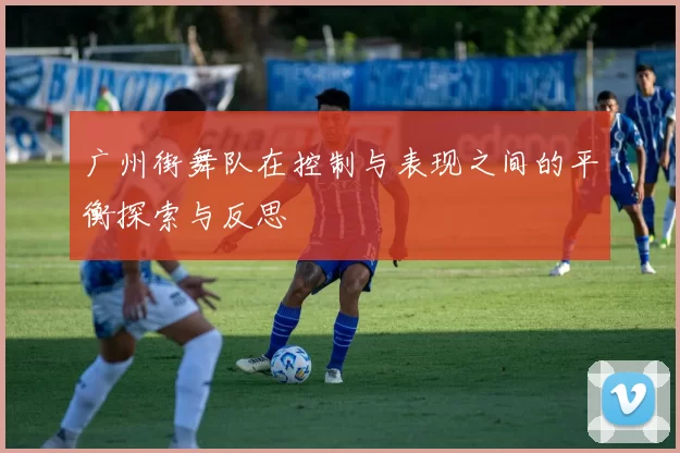 广州街舞队在控制与表现之间的平衡探索与反思