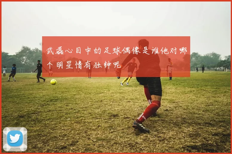 武磊心目中的足球偶像是谁他对哪个明星情有独钟呢