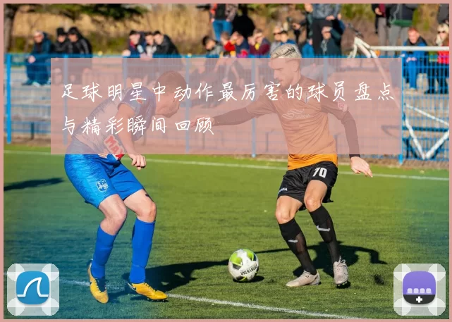 足球明星中动作最厉害的球员盘点与精彩瞬间回顾