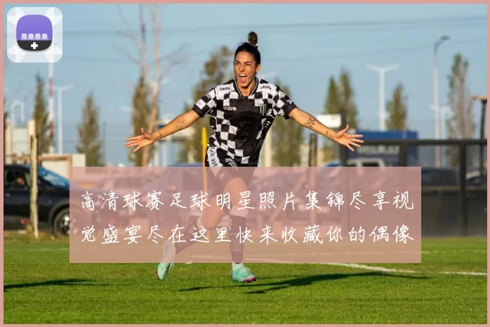 高清球赛足球明星照片集锦尽享视觉盛宴尽在这里快来收藏你的偶像吧