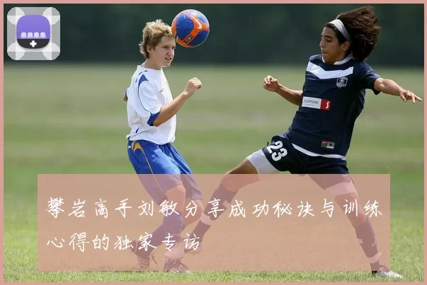攀岩高手刘敏分享成功秘诀与训练心得的独家专访