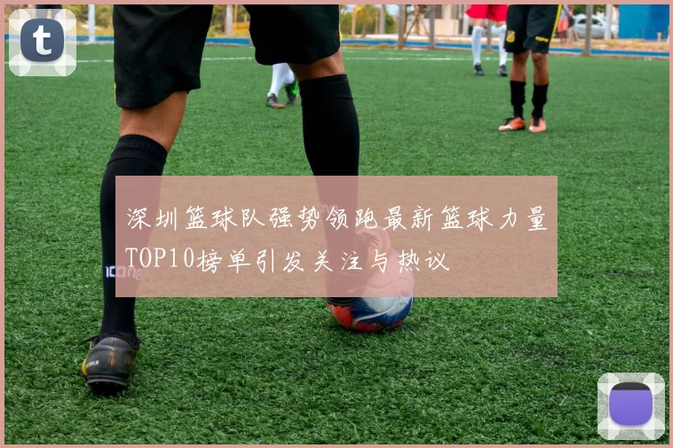 深圳篮球队强势领跑最新篮球力量TOP10榜单引发关注与热议