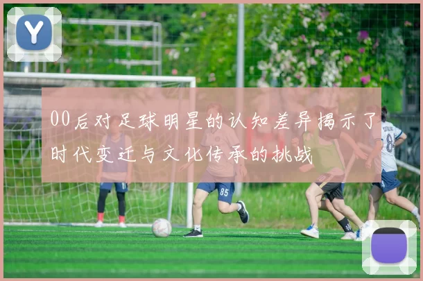 00后对足球明星的认知差异揭示了时代变迁与文化传承的挑战
