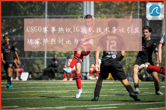 CSGO赛事热议IG战队技术争议引发玩家热烈讨论与思考