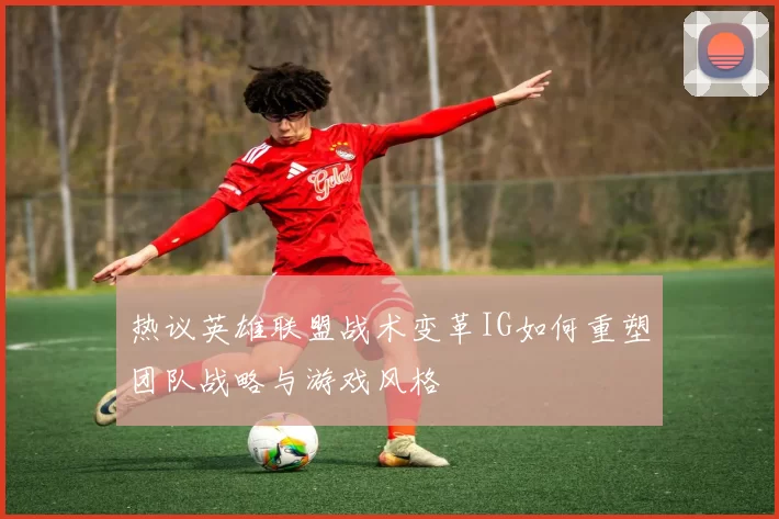 热议英雄联盟战术变革IG如何重塑团队战略与游戏风格