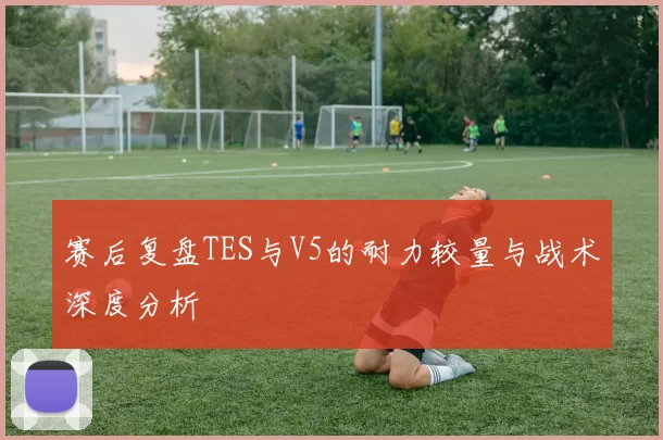 赛后复盘TES与V5的耐力较量与战术深度分析