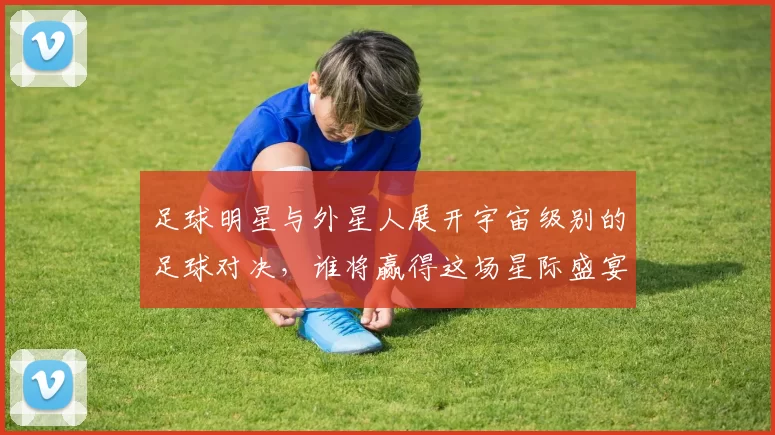 足球明星与外星人展开宇宙级别的足球对决，谁将赢得这场星际盛宴
