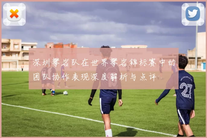 深圳攀岩队在世界攀岩锦标赛中的团队协作表现深度解析与点评