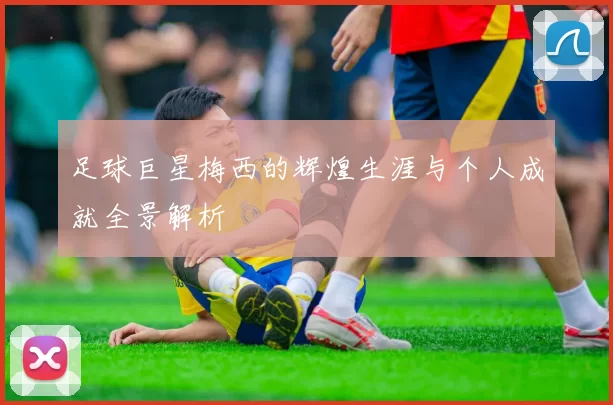 足球巨星梅西的辉煌生涯与个人成就全景解析