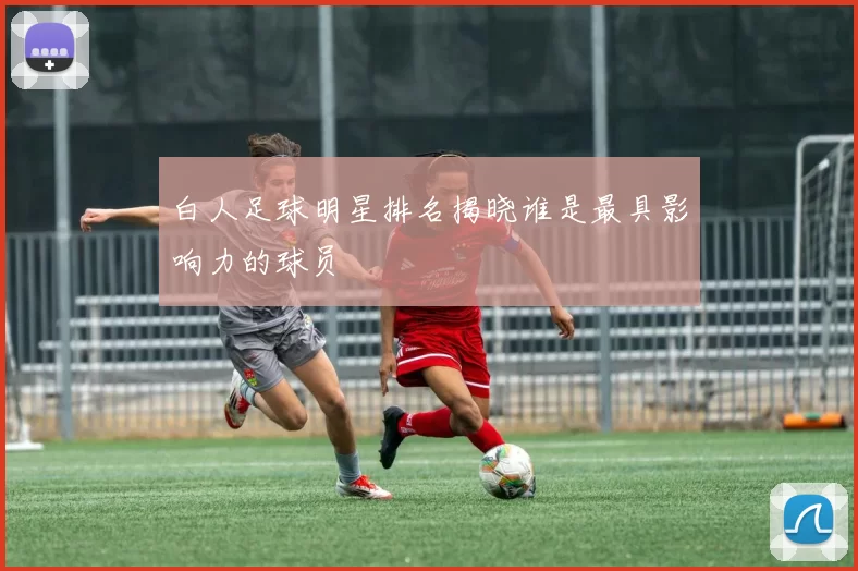 白人足球明星排名揭晓谁是最具影响力的球员