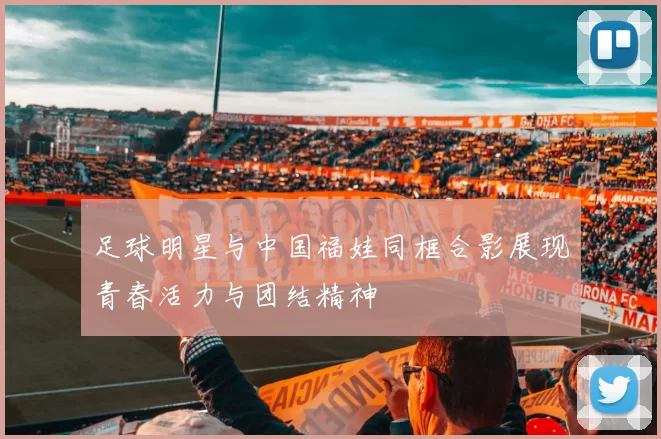 足球明星与中国福娃同框合影展现青春活力与团结精神
