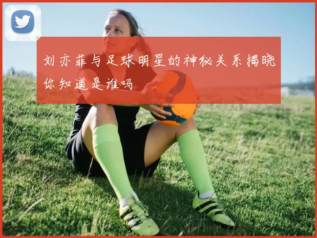 刘亦菲与足球明星的神秘关系揭晓你知道是谁吗