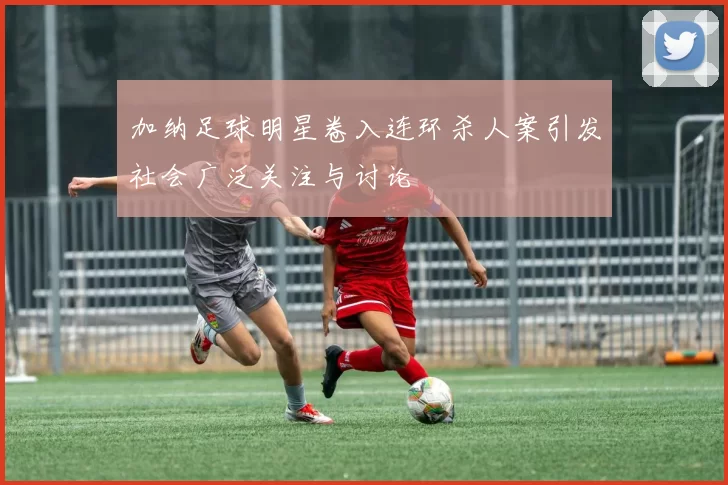 加纳足球明星卷入连环杀人案引发社会广泛关注与讨论