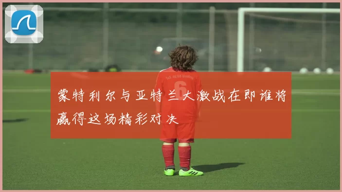 蒙特利尔与亚特兰大激战在即谁将赢得这场精彩对决
