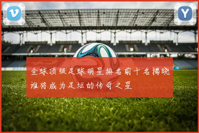 全球顶级足球明星排名前十名揭晓谁将成为足坛的传奇之星