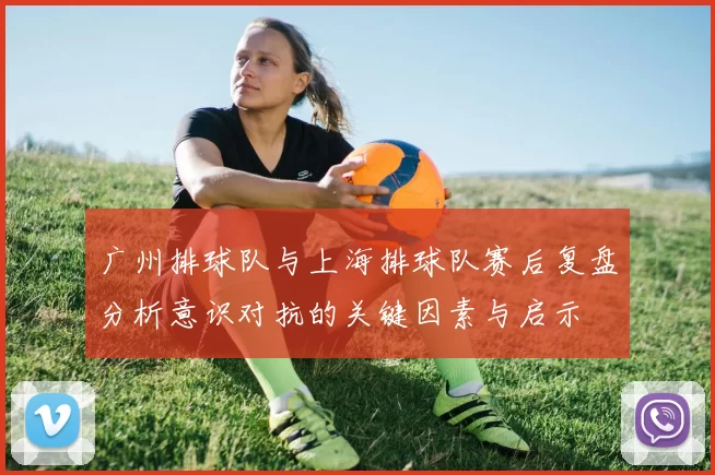 广州排球队与上海排球队赛后复盘分析意识对抗的关键因素与启示