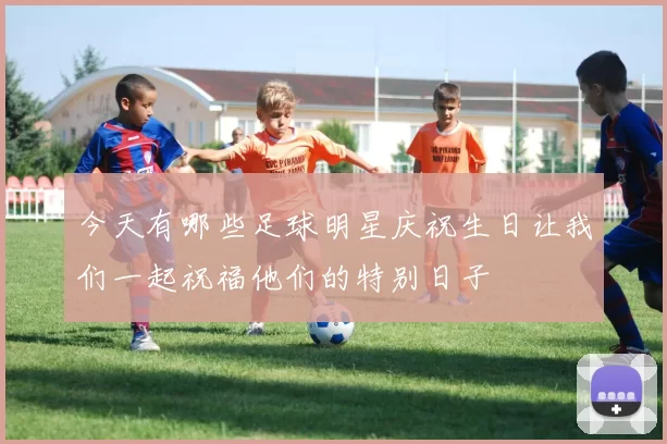 今天有哪些足球明星庆祝生日让我们一起祝福他们的特别日子