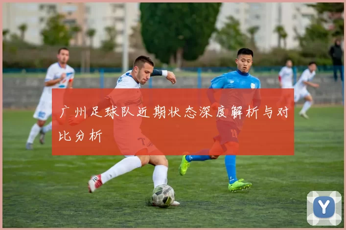 广州足球队近期状态深度解析与对比分析