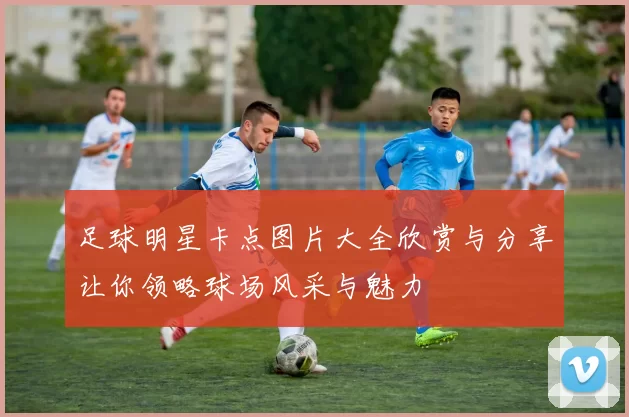 足球明星卡点图片大全欣赏与分享让你领略球场风采与魅力