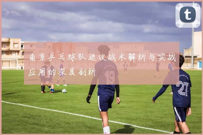 南京乒乓球队进攻战术解析与实战应用的深度剖析