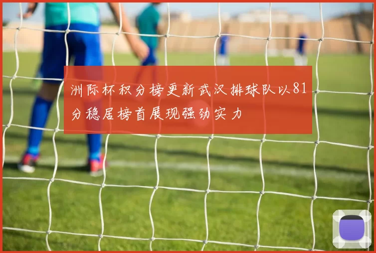 洲际杯积分榜更新武汉排球队以81分稳居榜首展现强劲实力