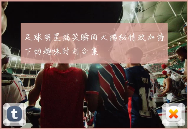 足球明星搞笑瞬间大揭秘特效加持下的趣味时刻合集