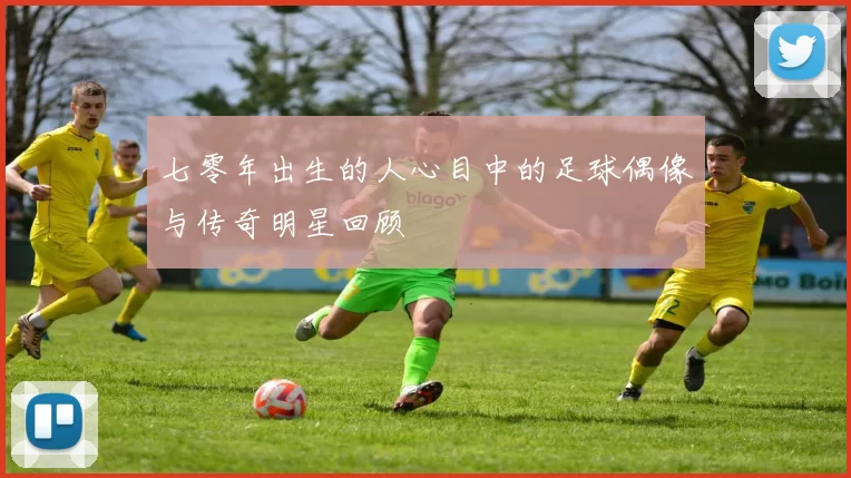 七零年出生的人心目中的足球偶像与传奇明星回顾