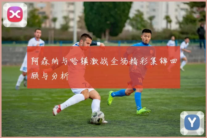 阿森纳与哈镇激战全场精彩集锦回顾与分析