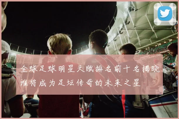 全球足球明星天赋排名前十名揭晓谁将成为足坛传奇的未来之星