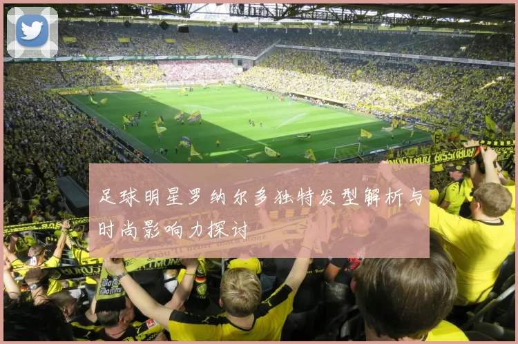 足球明星罗纳尔多独特发型解析与时尚影响力探讨