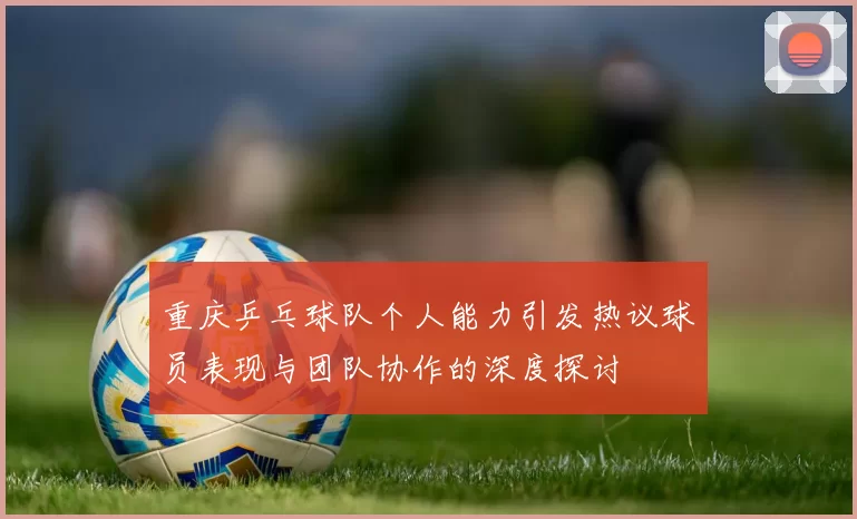 重庆乒乓球队个人能力引发热议球员表现与团队协作的深度探讨