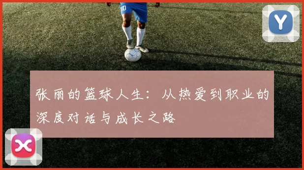 张丽的篮球人生：从热爱到职业的深度对话与成长之路