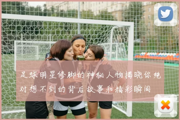 足球明星修脚的神秘人物揭晓你绝对想不到的背后故事和精彩瞬间