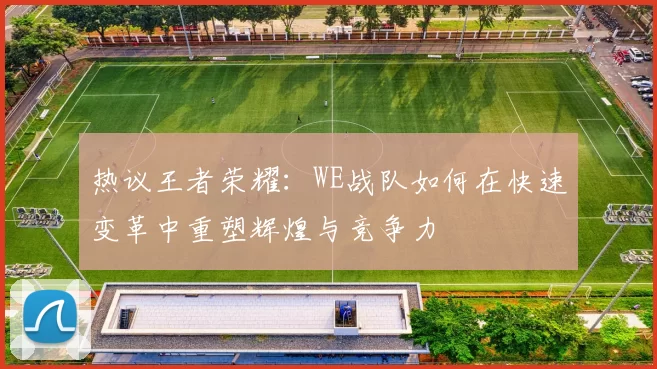 热议王者荣耀：WE战队如何在快速变革中重塑辉煌与竞争力