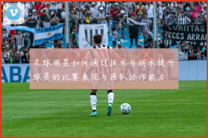 足球明星如何通过技术与战术提升球员的比赛表现与团队协作能力