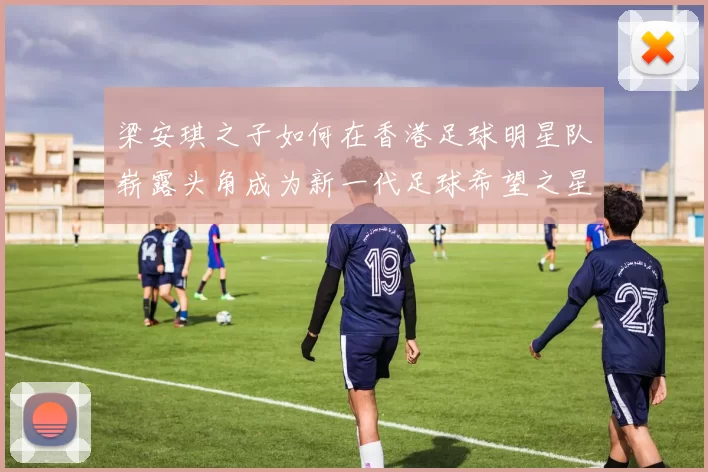 梁安琪之子如何在香港足球明星队崭露头角成为新一代足球希望之星