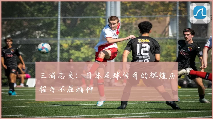 三浦志良：日本足球传奇的辉煌历程与不屈精神