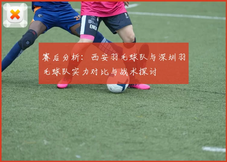 赛后分析：西安羽毛球队与深圳羽毛球队实力对比与战术探讨