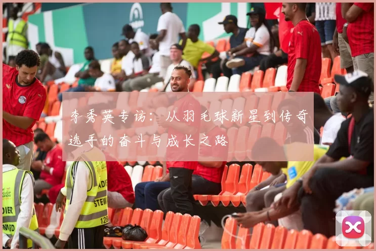 李秀英专访：从羽毛球新星到传奇选手的奋斗与成长之路