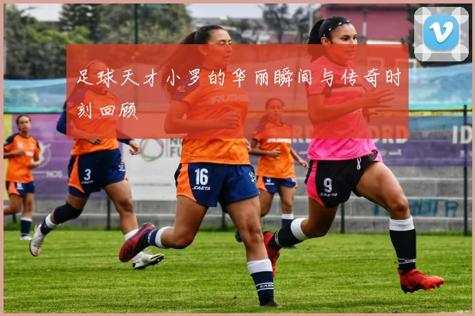 足球天才小罗的华丽瞬间与传奇时刻回顾