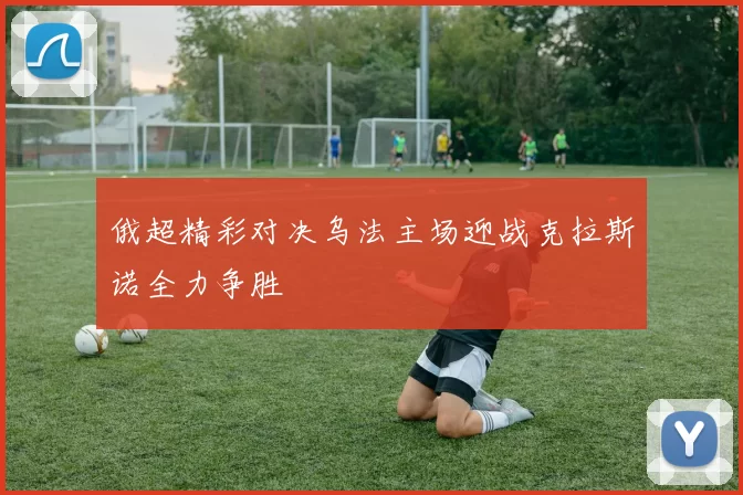 俄超精彩对决乌法主场迎战克拉斯诺全力争胜