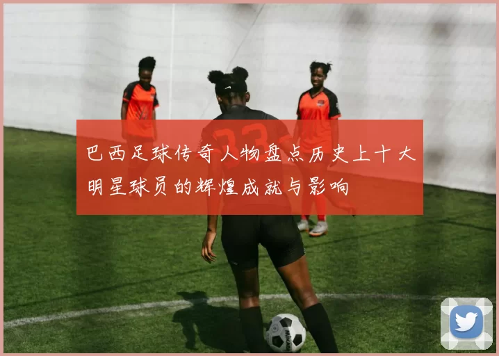 巴西足球传奇人物盘点历史上十大明星球员的辉煌成就与影响